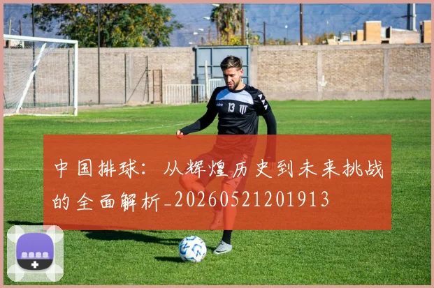中国排球:从辉煌历史到未来挑战的全面解析_20260521201913