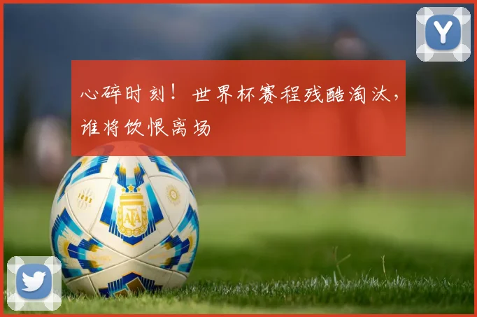 心碎时刻！世界杯赛程残酷淘汰，谁将饮恨离场