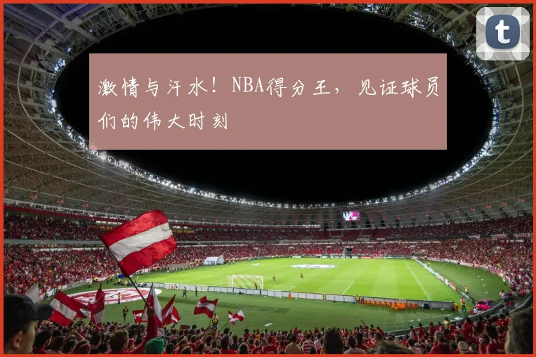 激情与汗水!NBA得分王,见证球员们的伟大时刻