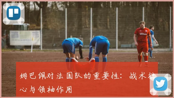 姆巴佩对法国队的重要性:战术核心与领袖作用