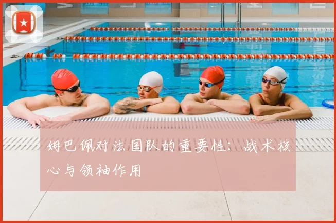 姆巴佩对法国队的重要性：战术核心与领袖作用