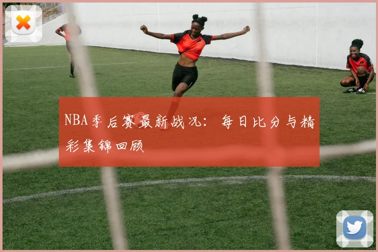 NBA季后赛最新战况：每日比分与精彩集锦回顾