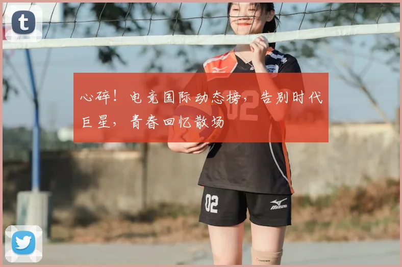心碎！电竞国际动态榜，告别时代巨星，青春回忆散场