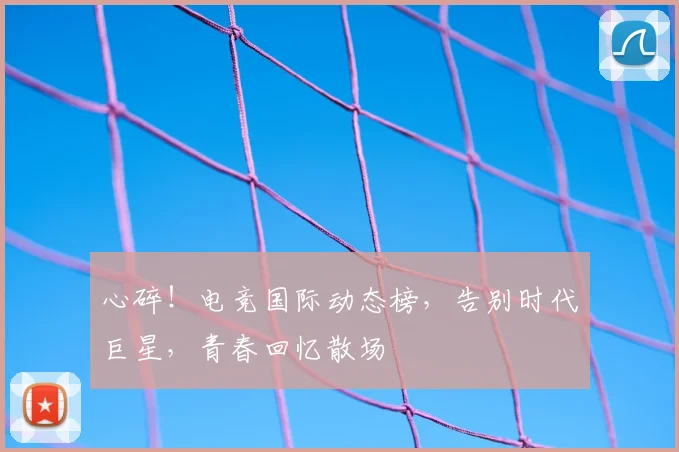 心碎!电竞国际动态榜,告别时代巨星,青春回忆散场