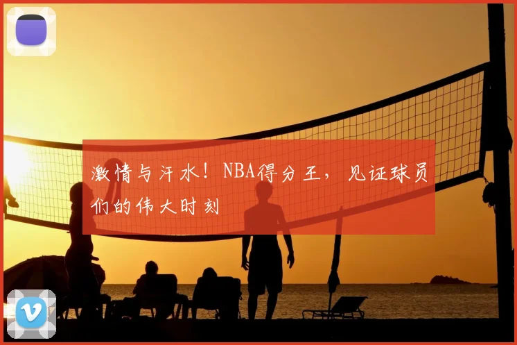 激情与汗水!NBA得分王,见证球员们的伟大时刻