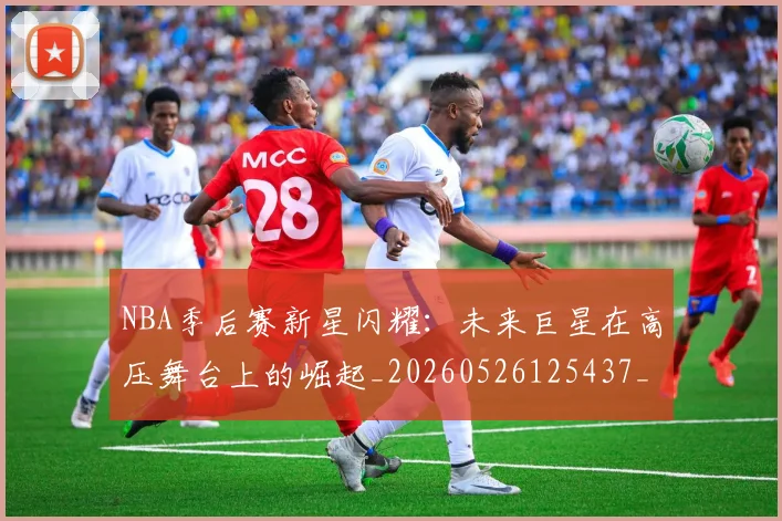 NBA季后赛新星闪耀：未来巨星在高压舞台上的崛起_20260526125437_20260606165715