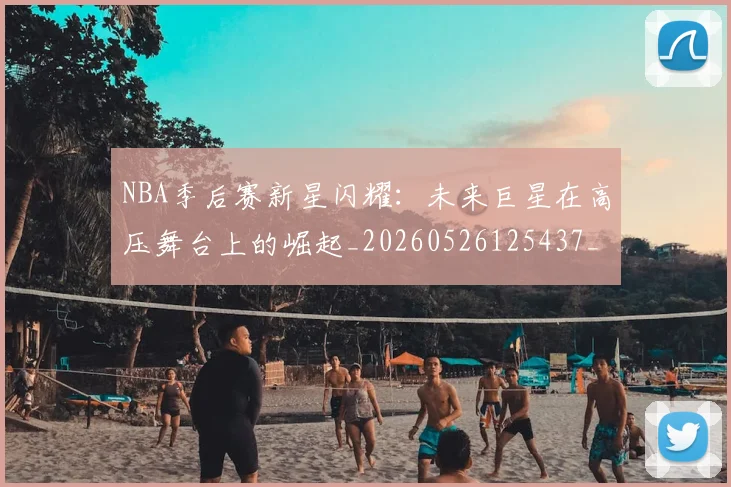 NBA季后赛新星闪耀:未来巨星在高压舞台上的崛起_20260526125437_20260606165715